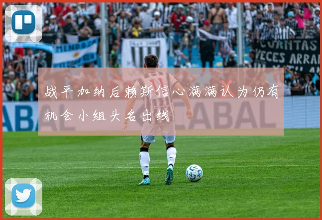 战平加纳后赖斯信心满满认为仍有机会小组头名出线