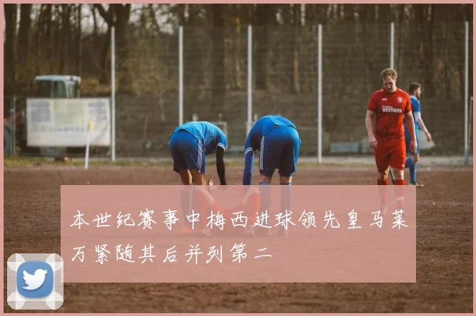 本世纪赛事中梅西进球领先皇马莱万紧随其后并列第二