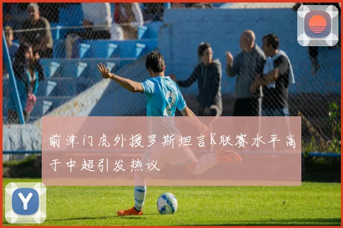 前津门虎外援罗斯坦言K联赛水平高于中超引发热议