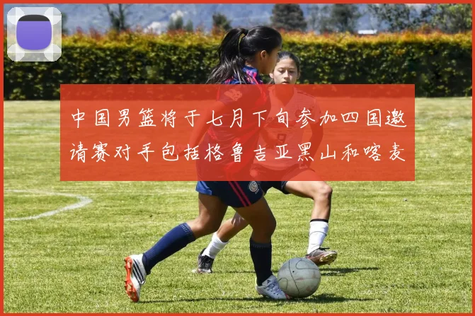 中国男篮将于七月下旬参加四国邀请赛对手包括格鲁吉亚黑山和喀麦隆
