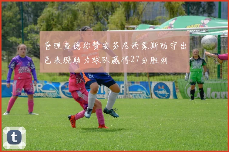 普理查德称赞安芬尼西蒙斯防守出色表现助力球队赢得27分胜利