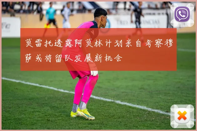 莫雷托透露阿莫林计划亲自考察穆萨或将留队发展新机会