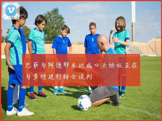 巴萨与阿德耶米达成口头协议正在与多特进行转会谈判