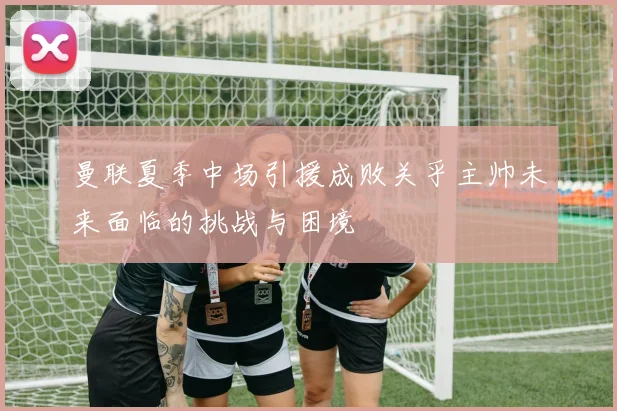 曼联夏季中场引援成败关乎主帅未来面临的挑战与困境