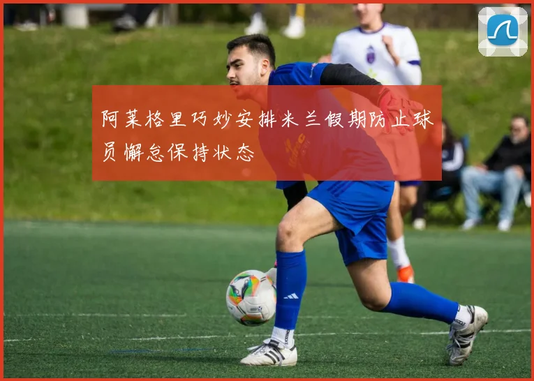 阿莱格里巧妙安排米兰假期防止球员懈怠保持状态