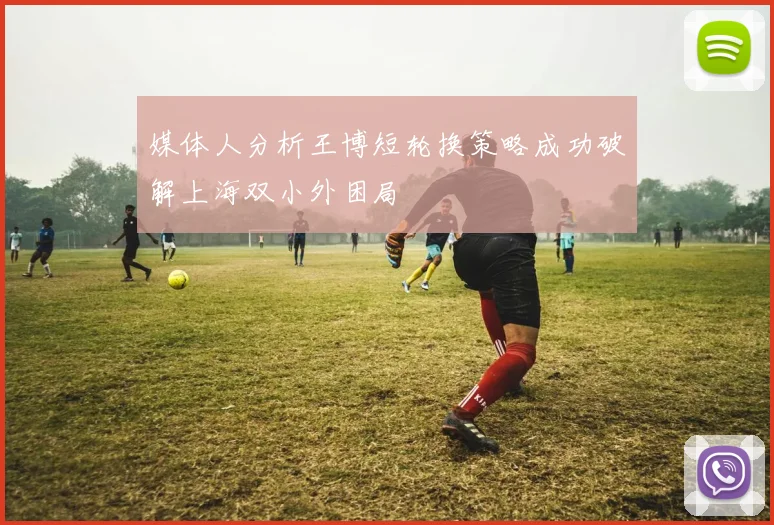 媒体人分析王博短轮换策略成功破解上海双小外困局