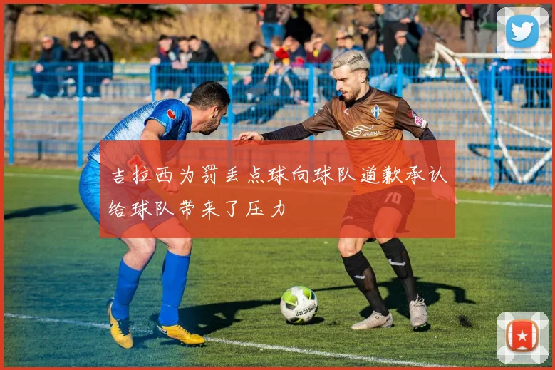 吉拉西为罚丢点球向球队道歉承认给球队带来了压力