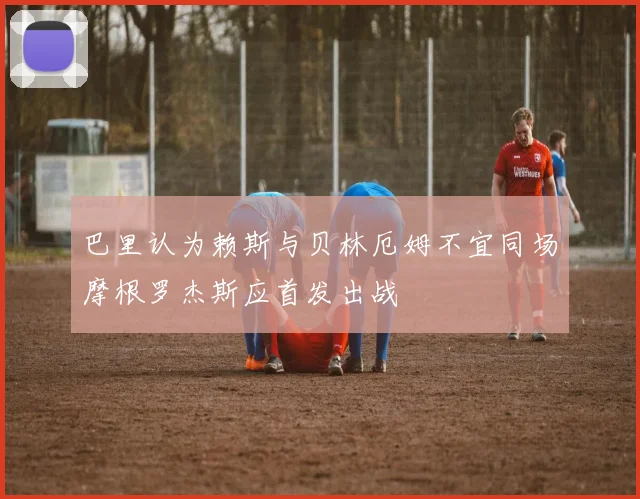 巴里认为赖斯与贝林厄姆不宜同场摩根罗杰斯应首发出战