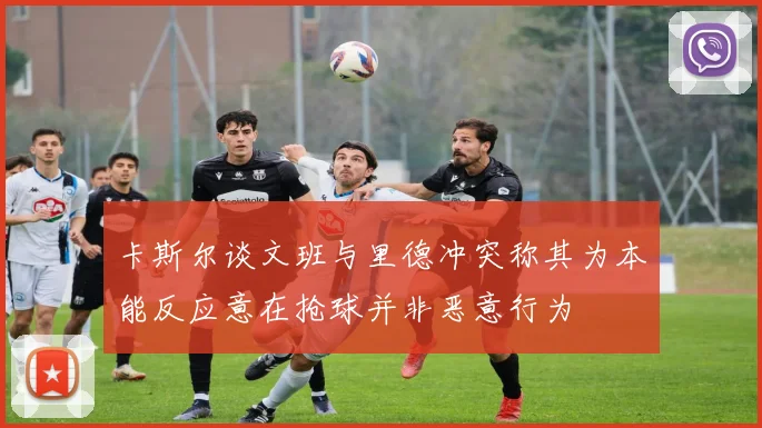 卡斯尔谈文班与里德冲突称其为本能反应意在抢球并非恶意行为