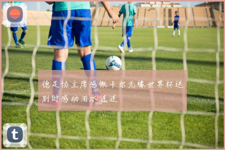 德足协主席感慨卡尔无缘世界杯送别时感动泪水涟涟