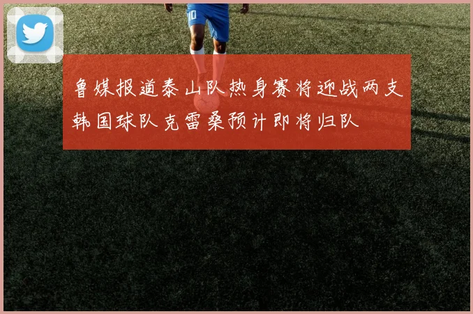 鲁媒报道泰山队热身赛将迎战两支韩国球队克雷桑预计即将归队