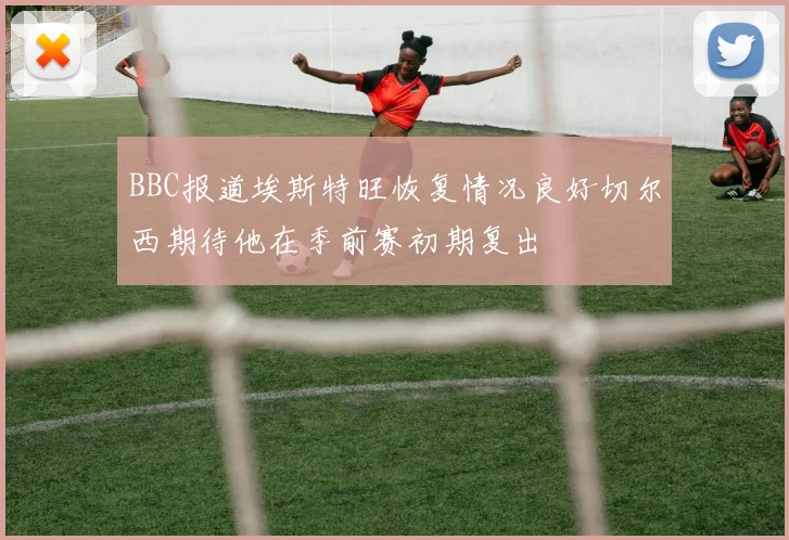 BBC报道埃斯特旺恢复情况良好切尔西期待他在季前赛初期复出