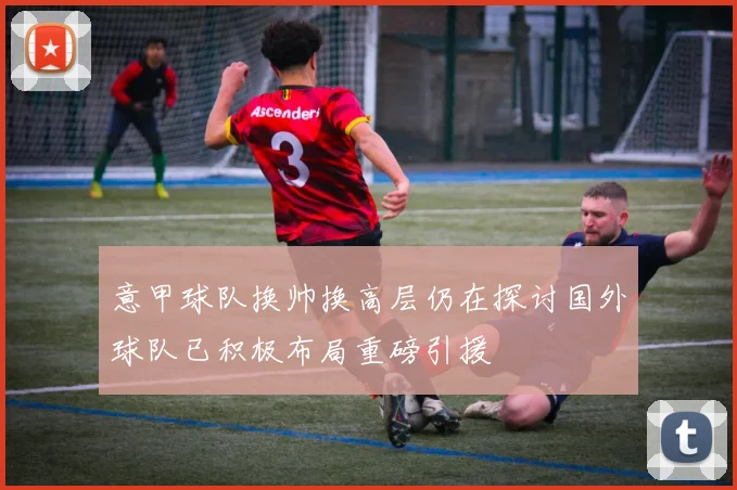 意甲球队换帅换高层仍在探讨国外球队已积极布局重磅引援
