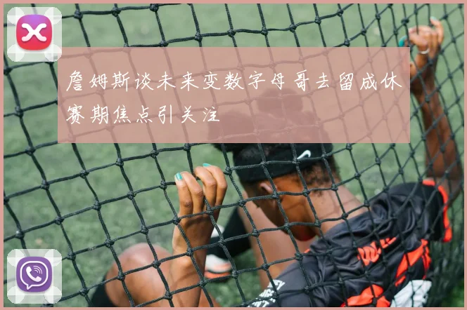 詹姆斯谈未来变数字母哥去留成休赛期焦点引关注