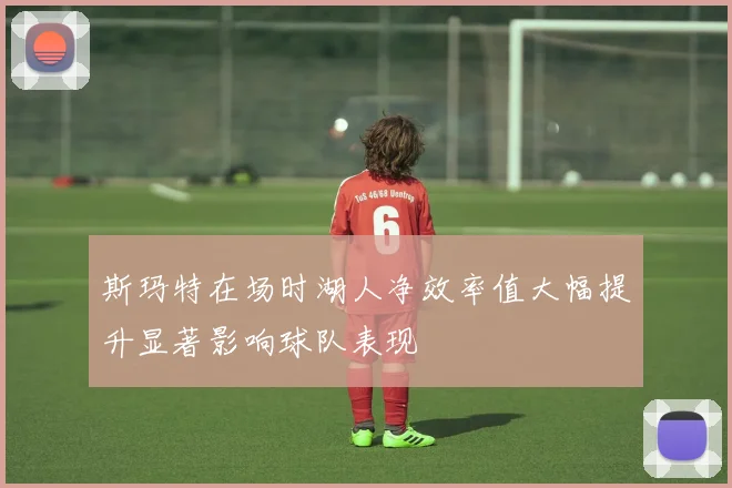 斯玛特在场时湖人净效率值大幅提升显著影响球队表现