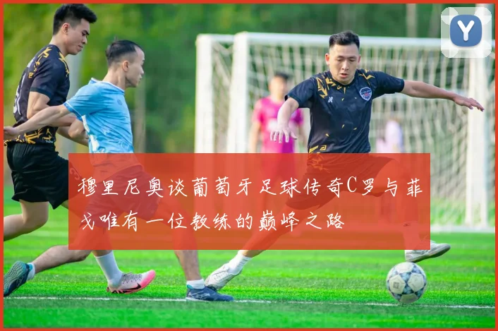 穆里尼奥谈葡萄牙足球传奇C罗与菲戈唯有一位教练的巅峰之路