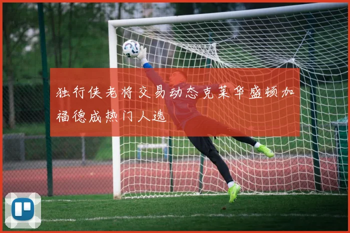 独行侠老将交易动态克莱华盛顿加福德成热门人选