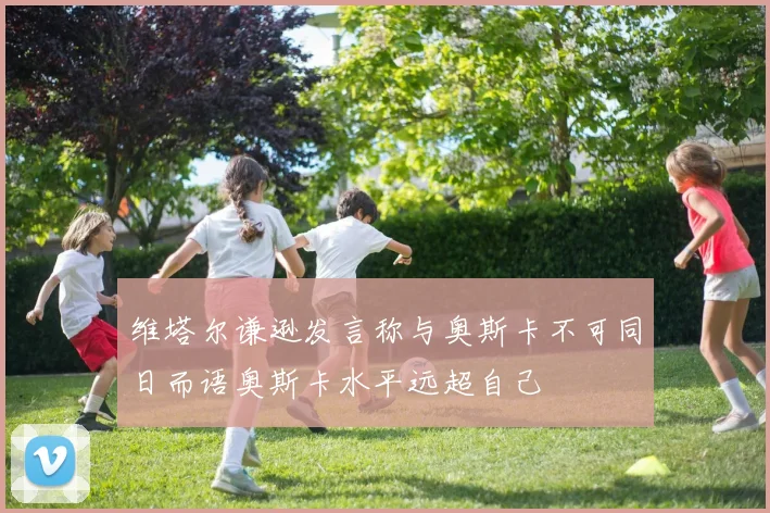 维塔尔谦逊发言称与奥斯卡不可同日而语奥斯卡水平远超自己