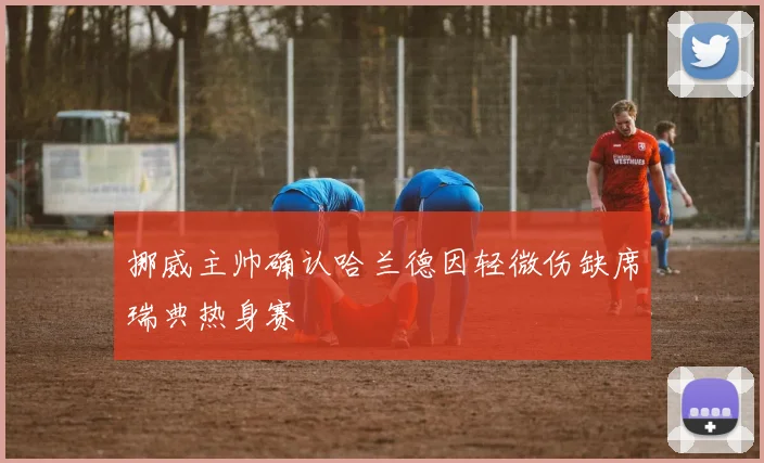 挪威主帅确认哈兰德因轻微伤缺席瑞典热身赛