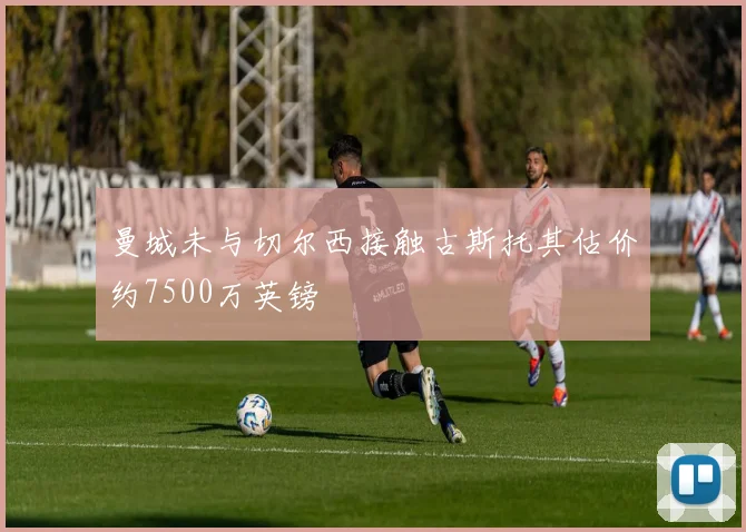 曼城未与切尔西接触古斯托其估价约7500万英镑