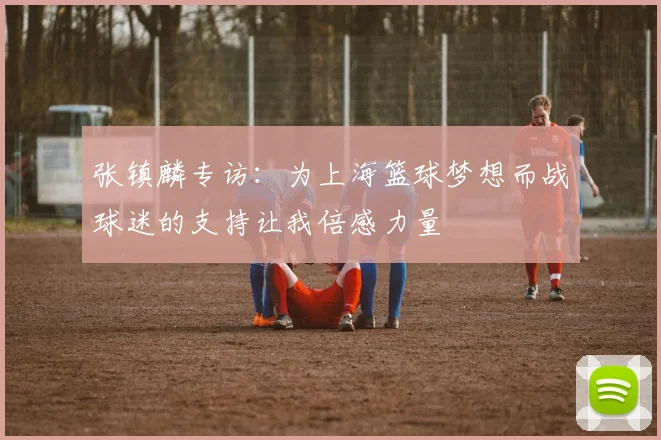 张镇麟专访：为上海篮球梦想而战球迷的支持让我倍感力量