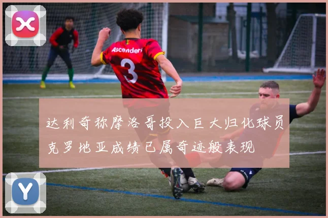 达利奇称摩洛哥投入巨大归化球员克罗地亚成绩已属奇迹般表现