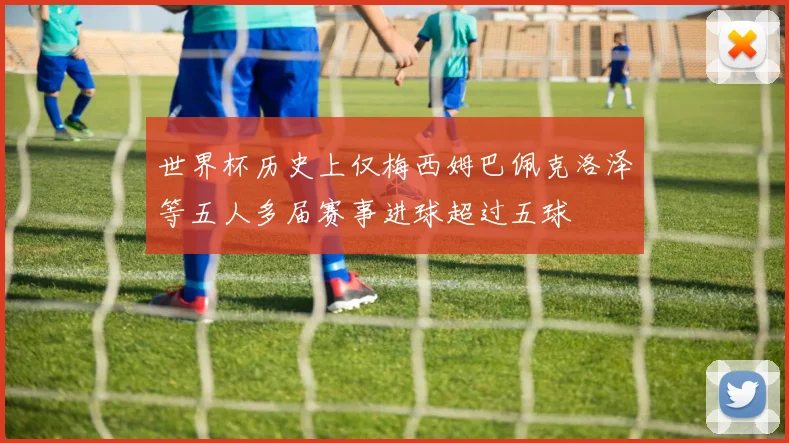 世界杯历史上仅梅西姆巴佩克洛泽等五人多届赛事进球超过五球
