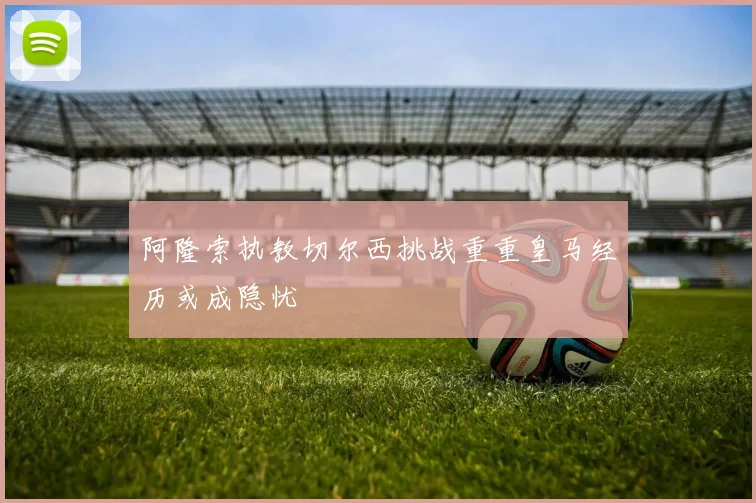 阿隆索执教切尔西挑战重重皇马经历或成隐忧